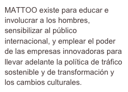 MATTOO existe para educar e involucrar a los hombres, sensibilizar al público internacional, y emplear el poder de las empresas innovadoras para llevar adelante la política de tráfico sostenible y de transformación y los cambios culturales.
